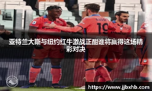 亚特兰大斯与纽约红牛激战正酣谁将赢得这场精彩对决